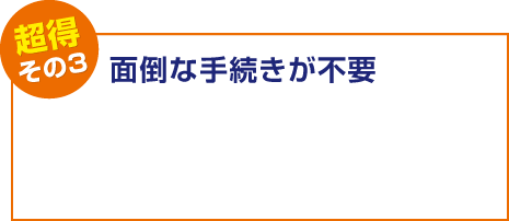 【超得その3】⾯倒な⼿続きが不要