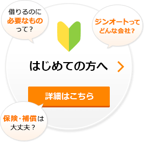 はじめての方へ 詳細はこちら (借りるのに必要なものって?)(ジンオートってどんな会社?)(保険・補償は大丈夫?)