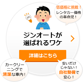 ジンオートが選ばれるワケ 詳細はこちら (レンタカー価格の革命児!)(カークリーニングで清潔な車内!)(安いだけじゃない!自社整備で安心!)